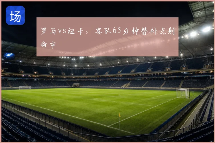 罗马vs纽卡，客队65分钟替补点射命中